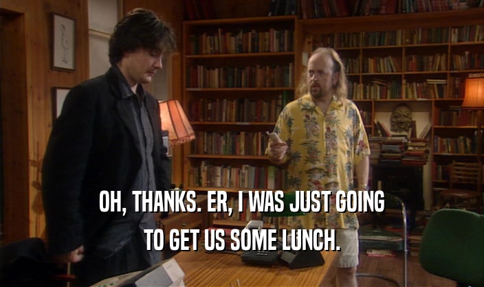 OH, THANKS. ER, I WAS JUST GOING TO GET US SOME LUNCH. 
