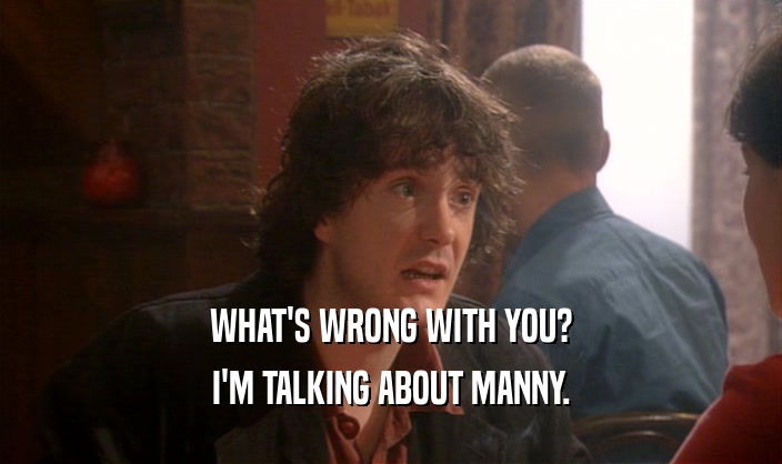 WHAT'S WRONG WITH YOU?
 I'M TALKING ABOUT MANNY.
 