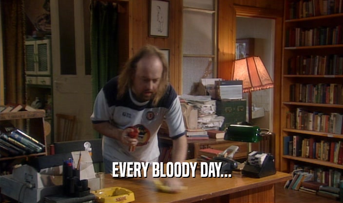 EVERY BLOODY DAY...
  