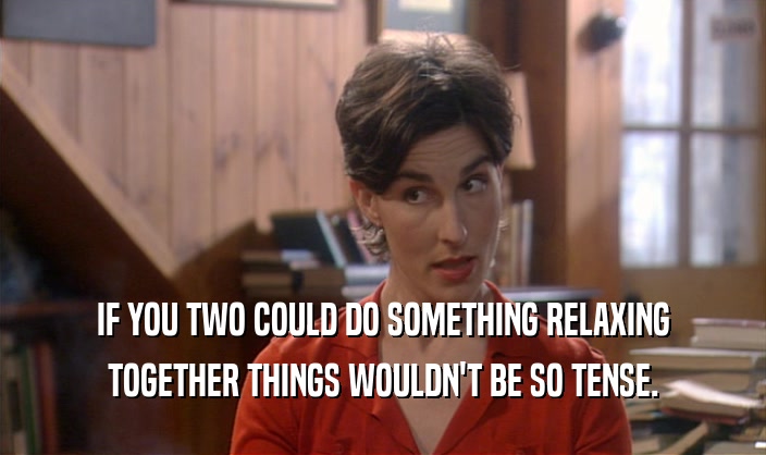 IF YOU TWO COULD DO SOMETHING RELAXING TOGETHER THINGS WOULDN'T BE SO TENSE. 