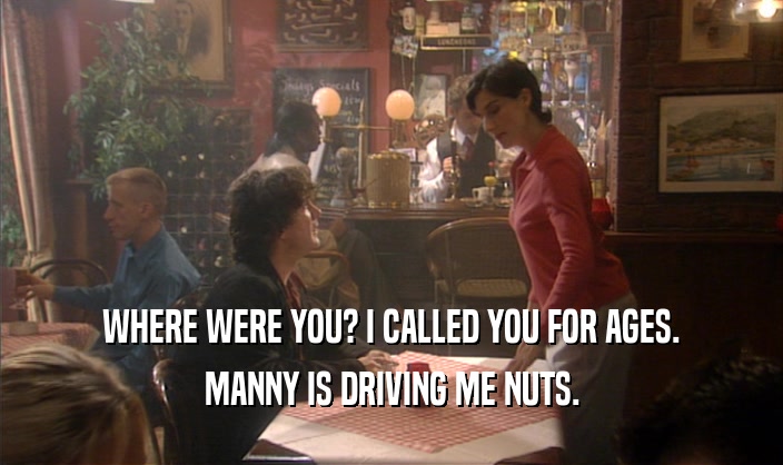 WHERE WERE YOU? I CALLED YOU FOR AGES.
 MANNY IS DRIVING ME NUTS.
 