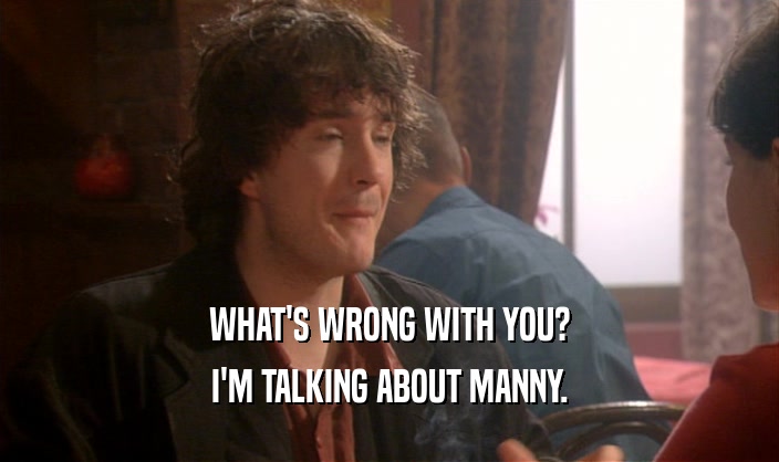WHAT'S WRONG WITH YOU?
 I'M TALKING ABOUT MANNY.
 