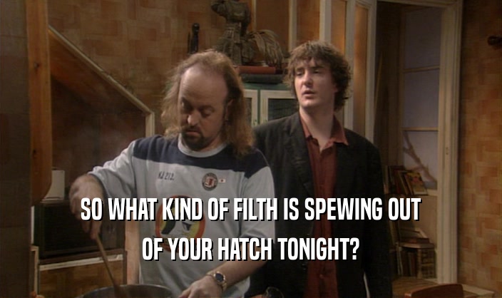 SO WHAT KIND OF FILTH IS SPEWING OUT
 OF YOUR HATCH TONIGHT?
 