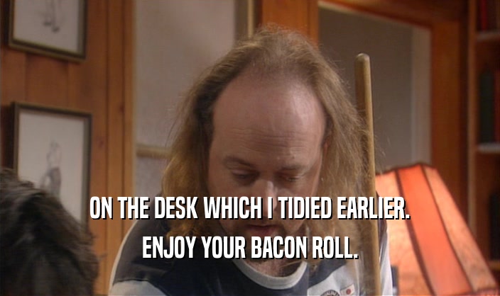 ON THE DESK WHICH I TIDIED EARLIER. ENJOY YOUR BACON ROLL. 