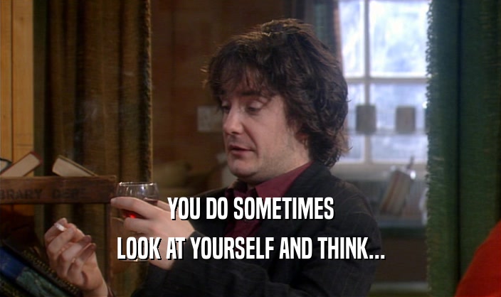 YOU DO SOMETIMES
 LOOK AT YOURSELF AND THINK...
 