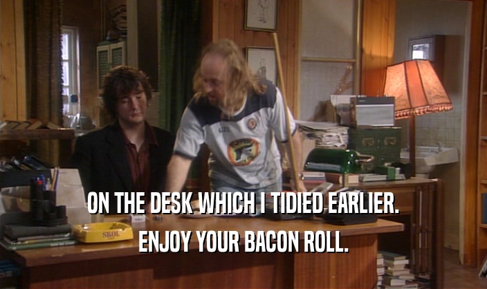 ON THE DESK WHICH I TIDIED EARLIER. ENJOY YOUR BACON ROLL. 
