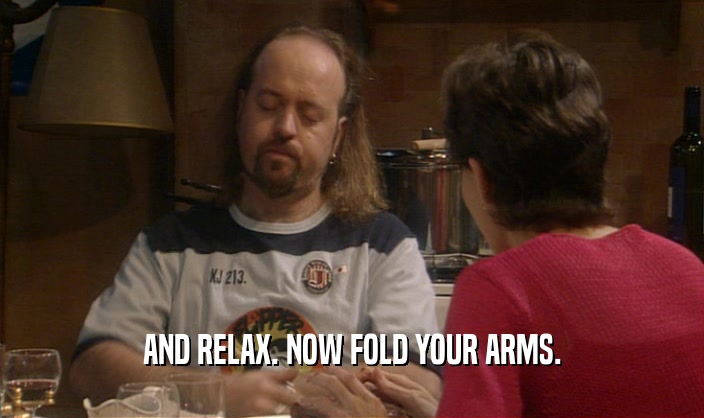 AND RELAX. NOW FOLD YOUR ARMS.  