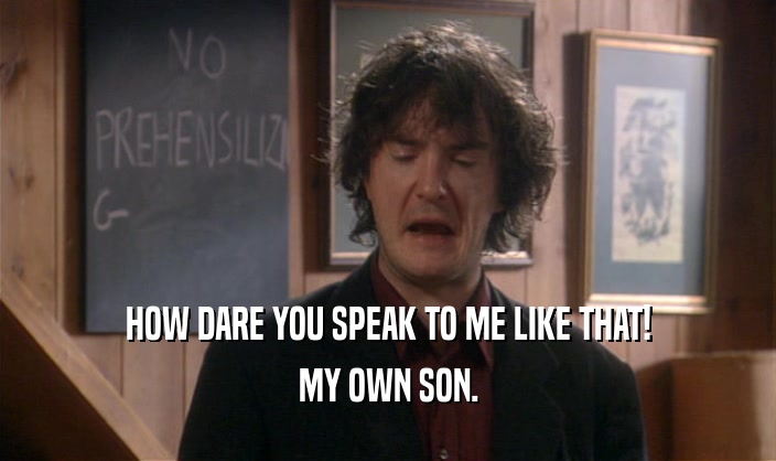 HOW DARE YOU SPEAK TO ME LIKE THAT!
 MY OWN SON.
 