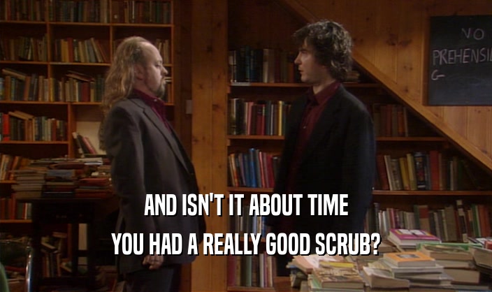 AND ISN'T IT ABOUT TIME
 YOU HAD A REALLY GOOD SCRUB?
 