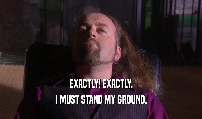 EXACTLY! EXACTLY. I MUST STAND MY GROUND. 