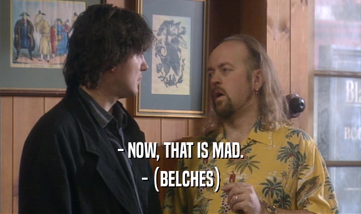 - NOW, THAT IS MAD. - (BELCHES) - (BELCHES)