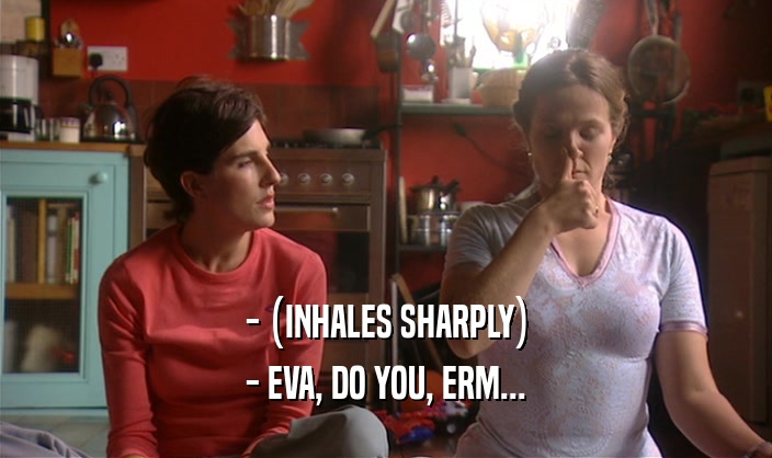 - (INHALES SHARPLY) - EVA, DO YOU, ERM... 