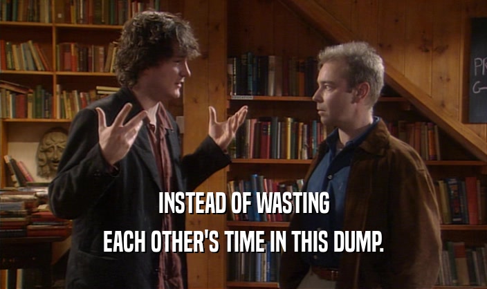 INSTEAD OF WASTING EACH OTHER'S TIME IN THIS DUMP. 
