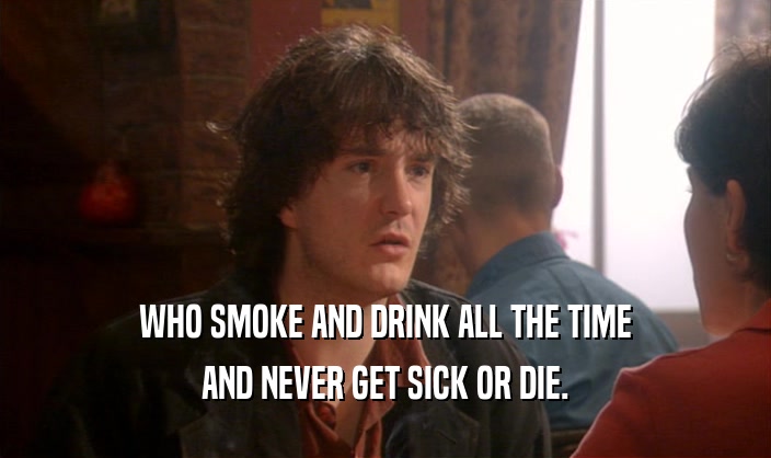 WHO SMOKE AND DRINK ALL THE TIME AND NEVER GET SICK OR DIE. 
