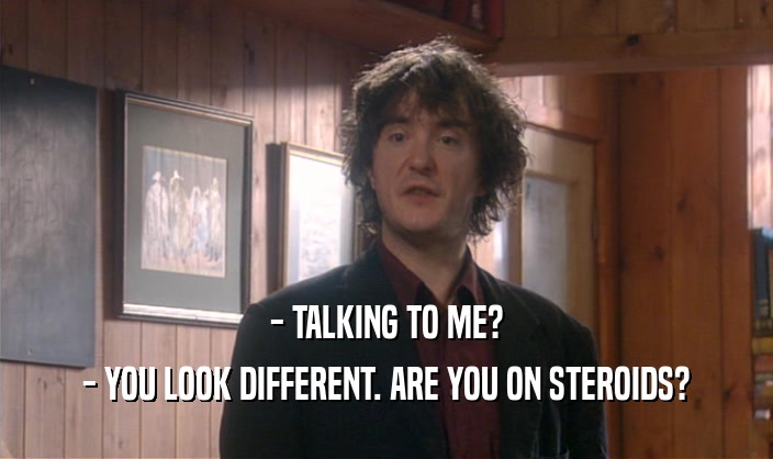 - TALKING TO ME?
 - YOU LOOK DIFFERENT. ARE YOU ON STEROIDS?
 