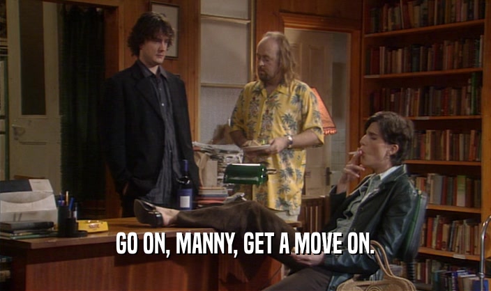 GO ON, MANNY, GET A MOVE ON.  