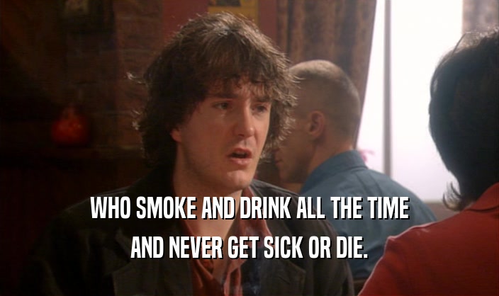 WHO SMOKE AND DRINK ALL THE TIME AND NEVER GET SICK OR DIE. 
