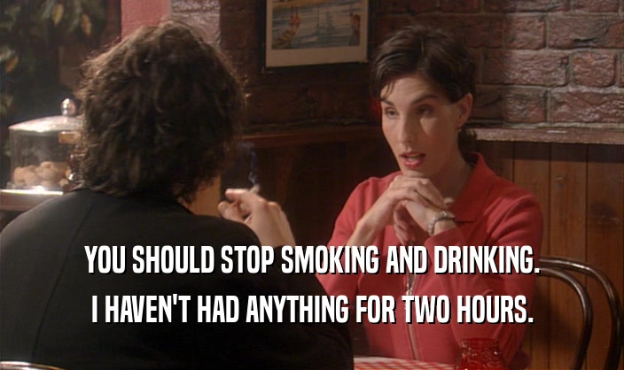 YOU SHOULD STOP SMOKING AND DRINKING. I HAVEN'T HAD ANYTHING FOR TWO HOURS. 