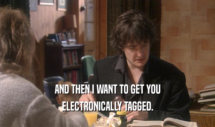 AND THEN I WANT TO GET YOU ELECTRONICALLY TAGGED. 