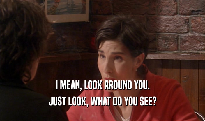 I MEAN, LOOK AROUND YOU. JUST LOOK, WHAT DO YOU SEE? 