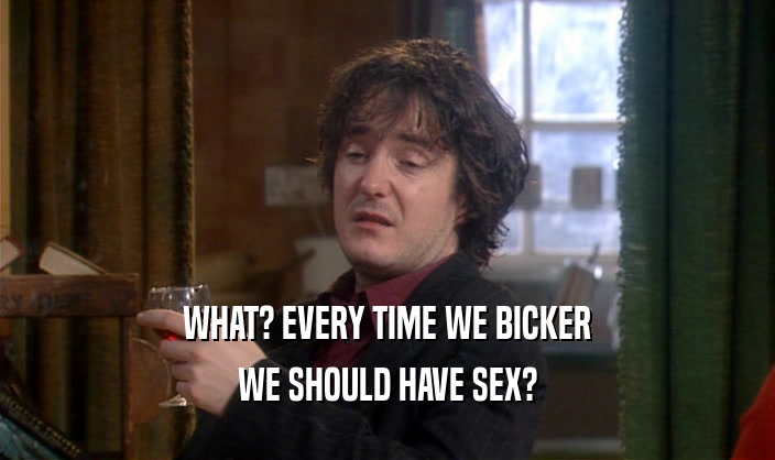 WHAT? EVERY TIME WE BICKER
 WE SHOULD HAVE SEX?
 