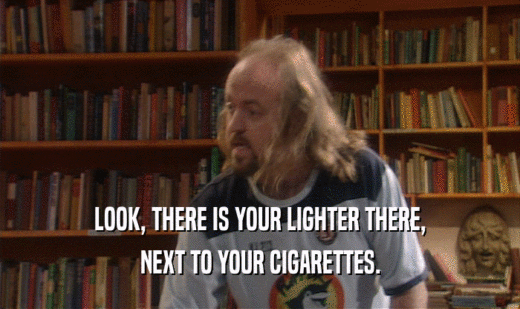 LOOK, THERE IS YOUR LIGHTER THERE, NEXT TO YOUR CIGARETTES. 