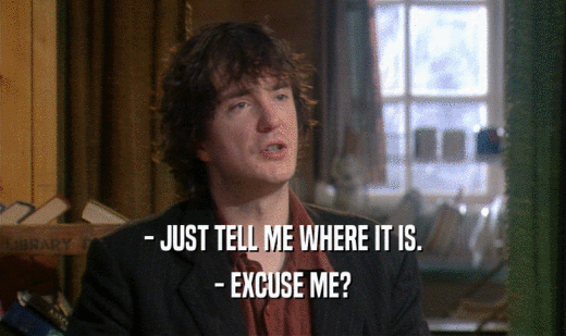 - JUST TELL ME WHERE IT IS. - EXCUSE ME? 