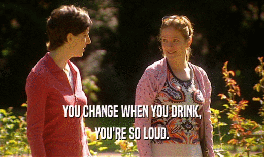 YOU CHANGE WHEN YOU DRINK,
 YOU'RE SO LOUD.
 