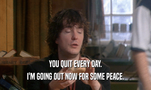 YOU QUIT EVERY DAY.
 I'M GOING OUT NOW FOR SOME PEACE.
 