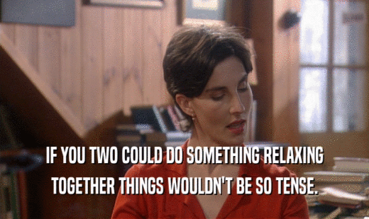 IF YOU TWO COULD DO SOMETHING RELAXING
 TOGETHER THINGS WOULDN'T BE SO TENSE.
 