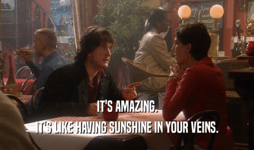 IT'S AMAZING. IT'S LIKE HAVING SUNSHINE IN YOUR VEINS. 