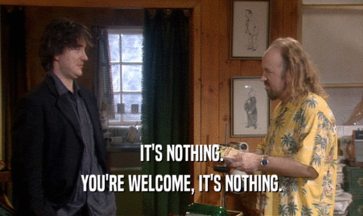 IT'S NOTHING. YOU'RE WELCOME, IT'S NOTHING. 