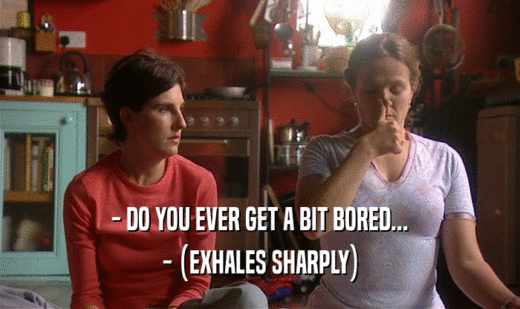 - DO YOU EVER GET A BIT BORED... - (EXHALES SHARPLY) 
