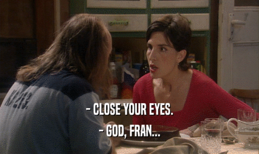 - CLOSE YOUR EYES. - GOD, FRAN... 