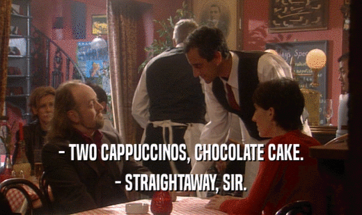 - TWO CAPPUCCINOS, CHOCOLATE CAKE.
 - STRAIGHTAWAY, SIR.
 