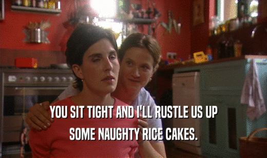 YOU SIT TIGHT AND I'LL RUSTLE US UP
 SOME NAUGHTY RICE CAKES.
 