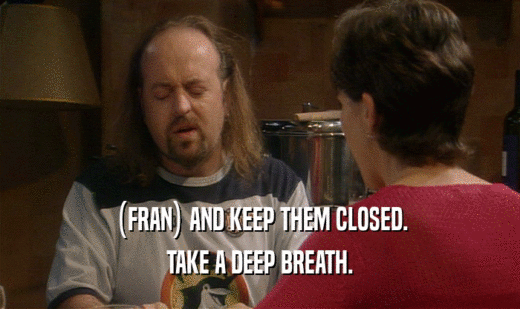 (FRAN) AND KEEP THEM CLOSED. TAKE A DEEP BREATH. 