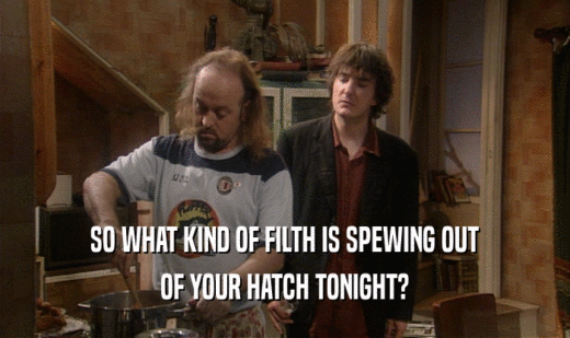 SO WHAT KIND OF FILTH IS SPEWING OUT
 OF YOUR HATCH TONIGHT?
 