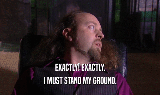 EXACTLY! EXACTLY. I MUST STAND MY GROUND. 