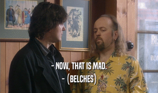 - NOW, THAT IS MAD. - (BELCHES) - (BELCHES)