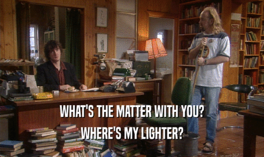 WHAT'S THE MATTER WITH YOU?
 WHERE'S MY LIGHTER?
 