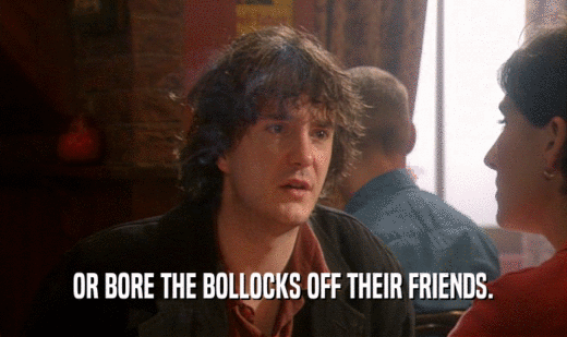 OR BORE THE BOLLOCKS OFF THEIR FRIENDS.  