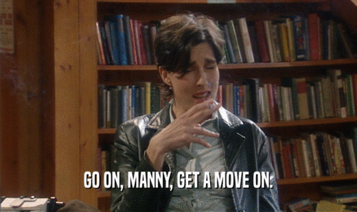 GO ON, MANNY, GET A MOVE ON.  