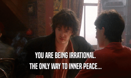 YOU ARE BEING IRRATIONAL.
 THE ONLY WAY TO INNER PEACE...
 