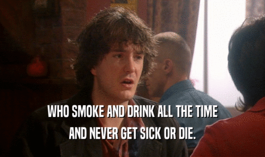 WHO SMOKE AND DRINK ALL THE TIME AND NEVER GET SICK OR DIE. 