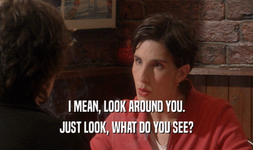I MEAN, LOOK AROUND YOU. JUST LOOK, WHAT DO YOU SEE? 