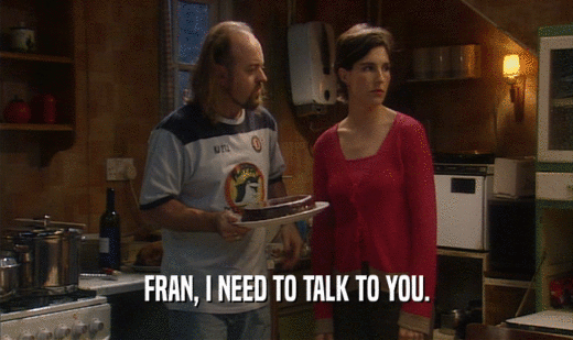 FRAN, I NEED TO TALK TO YOU.
  