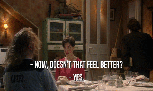 - NOW, DOESN'T THAT FEEL BETTER? - YES. 