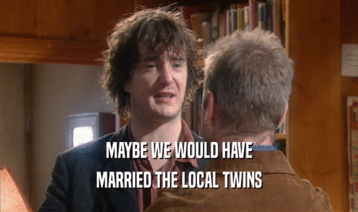 MAYBE WE WOULD HAVE MARRIED THE LOCAL TWINS 