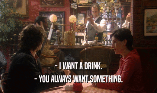 - I WANT A DRINK.
 - YOU ALWAYS WANT SOMETHING.
 